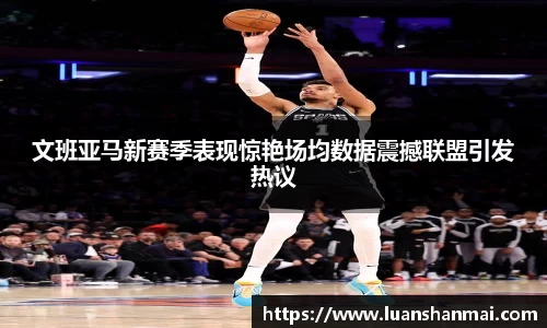 文班亚马新赛季表现惊艳场均数据震撼联盟引发热议